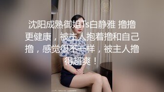 沈阳成熟御姐Ts白静雅 撸撸更健康，被主人抱着撸和自己撸，感觉很不一样，被主人撸得超爽！