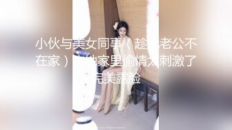 小伙与美女同事（趁她老公不在家）去她家里偷情太刺激了完美露脸