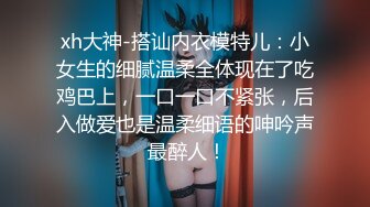 xh大神-搭讪内衣模特儿：小女生的细腻温柔全体现在了吃鸡巴上，一口一口不紧张，后入做爱也是温柔细语的呻吟声 最醉人！