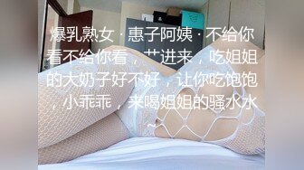 爆乳熟女 · 惠子阿姨 · 不给你看不给你看，艹进来，吃姐姐的大奶子好不好，让你吃饱饱，小乖乖，来喝姐姐的骚水水~