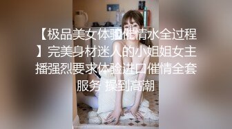 【极品美女体验催情水全过程】完美身材迷人的小姐姐女主播强烈要求体验进口催情全套服务 操到高潮