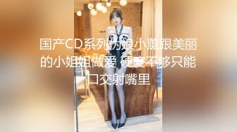 国产CD系列伪娘小薰跟美丽的小姐姐做爱 硬度不够只能口交射嘴里