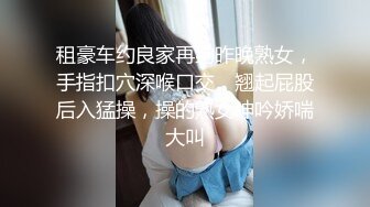 租豪车约良家再约昨晚熟女，手指扣穴深喉口交，翘起屁股后入猛操，操的熟女呻吟娇喘大叫