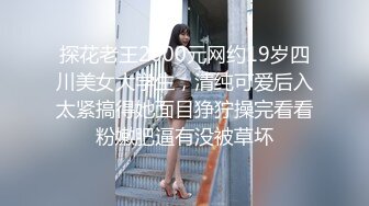 探花老王2000元网约19岁四川美女大学生，清纯可爱后入太紧搞得她面目狰狞操完看看粉嫩肥逼有没被草坏