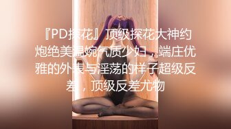 『PD探花』顶级探花大神约炮绝美温婉气质少妇，端庄优雅的外表与淫荡的样子超级反差，顶级反差尤物