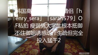 韩国高质量黑丝高跟情侣「henry_sera」「sarah579」OF私拍 瘦弱男大学生根本抵御不住御姐诱惑动作生疏但完全投入猛干2