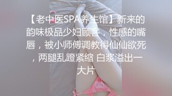 【老中医SPA养生馆】新来的韵味极品少妇顾客，性感的嘴唇，被小师傅调教得仙仙欲死，两腿乱蹬紧缩 白浆溢出一大片