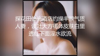 探花田伯光酒店约操丰腴气质人妻，谈吐大方得体皮肤白里透红下面淫水欲流