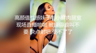 高颜值性感妹子与小鲜肉居室现场直播啪啪 被操得浪叫不要 快点射吧 受不了了