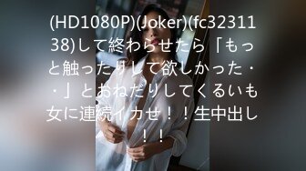 (HD1080P)(Joker)(fc3231138)して終わらせたら「もっと触ったりして欲しかった・・」とおねだりしてくるいも女に連続イカせ！！生中出し！！