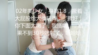 02年美少女，身高1.8，撅着大屁股给大神玩弄，‘撅好，你下面太嫩了，我插咯‘，结果不到30秒就射了，哈哈哈！