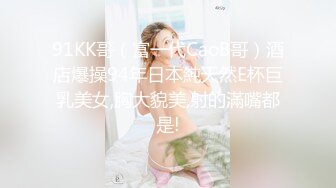 91KK哥（富一代CaoB哥）酒店爆操94年日本純天然E杯巨乳美女,胸大貌美,射的滿嘴都是!