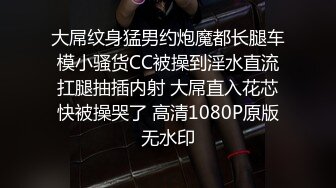 大屌纹身猛男约炮魔都长腿车模小骚货CC被操到淫水直流扛腿抽插内射 大屌直入花芯快被操哭了 高清1080P原版无水印