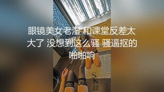 眼镜美女老湿 和课堂反差太大了 没想到这么骚 骚逼抠的啪啪响