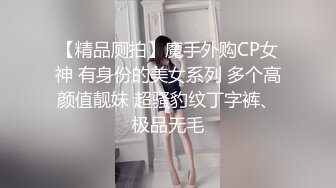 【精品厕拍】魔手外购CP女神 有身份的美女系列 多个高颜值靓妹 超骚豹纹丁字裤、极品无毛