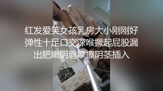 红发爱笑女孩乳房大小刚刚好弹性十足口交深喉撅起屁股漏出肥嫩阴唇摩擦阴茎插入