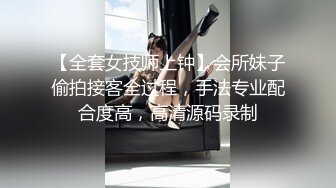 【全套女技师上钟】会所妹子偷拍接客全过程，手法专业配合度高，高清源码录制