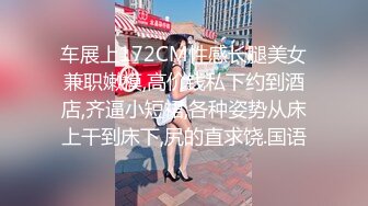 车展上172CM性感长腿美女兼职嫩模,高价钱私下约到酒店,齐逼小短裙,各种姿势从床上干到床下,尻的直求饶.国语