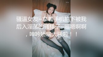 骚逼女友~拿着手机拍下被我后入淫荡的骚样子~嗯嗯啊啊，呻吟娇喘太骚啦！！