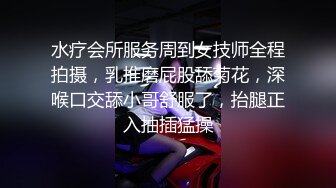 水疗会所服务周到女技师全程拍摄，乳推磨屁股舔菊花，深喉口交舔小哥舒服了，抬腿正入抽插猛操