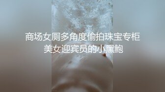 商场女厕多角度偷拍珠宝专柜 美女迎宾员的小黑鲍