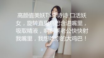 高颜值美妖TS李诗诗 口活妖女，旋转直男鸡巴含进嘴里，吸取精液，啊啊啊老公快快射我嘴里，我想吃你的大鸡巴！