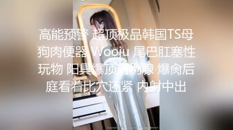 高能预警 超顶极品韩国TS母狗肉便器 Wooju 尾巴肛塞性玩物 阳具爆顶前例腺 爆肏后庭看着比穴还紧 内射中出