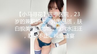 【小马寻花】三甲医院，23岁的兼职护士，外围品质，肤白貌美极品尤物，抠穴水汪汪，暴插不止，视觉盛宴