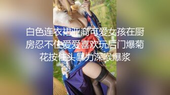 白色连衣裙亚裔可爱女孩在厨房忍不住爱爱喜欢玩后门爆菊花按住头暴力深喉爆浆