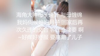 海角大神母子通奸 与母缠绵 我妈伺候媳妇月子 回家后再次久违的交合 客厅直接要 啊~好痒好舒服 要高潮了儿子