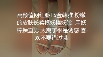 高颜值网红脸TS金韩雅 粉嫩的皮肤长着根妖棒妖脸  用妖棒操直男 太爽了很是诱惑 喜欢不要错过哦