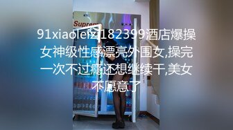 91xiaoleizi182399酒店爆操女神级性感漂亮外围女,操完一次不过瘾还想继续干,美女不愿意了