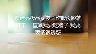 超漂亮极品女友工作服没脱就开干 一直喊我要吃精子 我要表情很诱惑