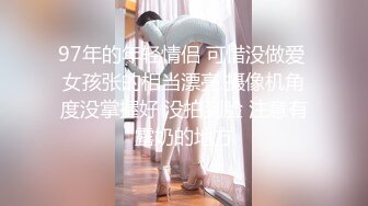 97年的年轻情侣 可惜没做爱 女孩张的相当漂亮 摄像机角度没掌握好 没拍到脸 注意有露奶的地方