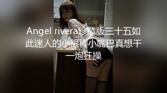 Angel rivera珍藏版三十五如此迷人的小眼神小嘴巴真想干一炮狂操